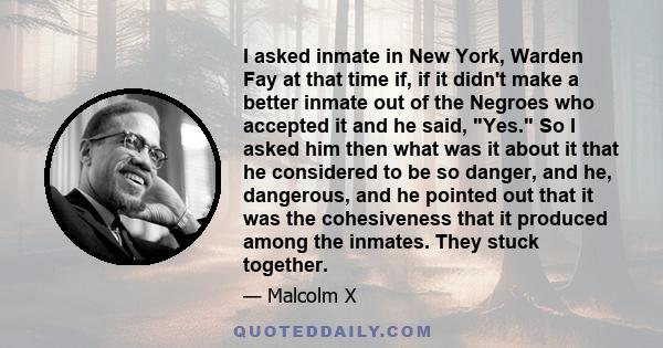 I asked inmate in New York, Warden Fay at that time if, if it didn't make a better inmate out of the Negroes who accepted it and he said, Yes. So I asked him then what was it about it that he considered to be so danger, 