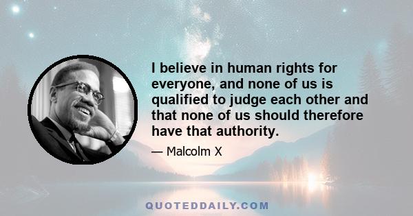 I believe in human rights for everyone, and none of us is qualified to judge each other and that none of us should therefore have that authority.