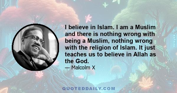 I believe in Islam. I am a Muslim and there is nothing wrong with being a Muslim, nothing wrong with the religion of Islam. It just teaches us to believe in Allah as the God. Those of you who are Christian probably