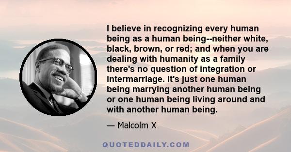 I believe in recognizing every human being as a human being--neither white, black, brown, or red; and when you are dealing with humanity as a family there's no question of integration or intermarriage. It's just one