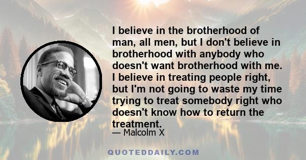 I believe in the brotherhood of man, all men, but I don't believe in brotherhood with anybody who doesn't want brotherhood with me. I believe in treating people right, but I'm not going to waste my time trying to treat