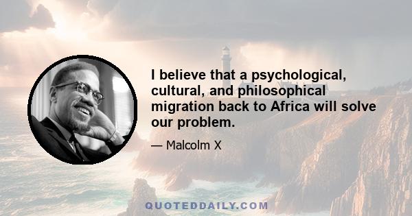 I believe that a psychological, cultural, and philosophical migration back to Africa will solve our problem.