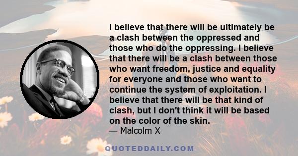 I believe that there will be ultimately be a clash between the oppressed and those who do the oppressing. I believe that there will be a clash between those who want freedom, justice and equality for everyone and those