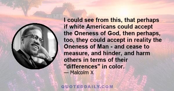 I could see from this, that perhaps if white Americans could accept the Oneness of God, then perhaps, too, they could accept in reality the Oneness of Man - and cease to measure, and hinder, and harm others in terms of