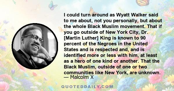 I could turn around as Wyatt Walker said to me about, not you personally, but about the whole Black Muslim movement. That if you go outside of New York City, Dr. [Martin Luther] King is known to 90 percent of the