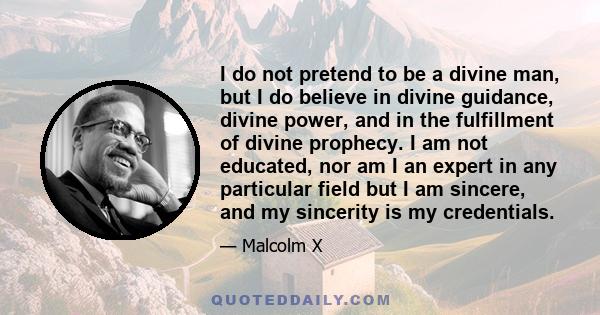 I do not pretend to be a divine man, but I do believe in divine guidance, divine power, and in the fulfillment of divine prophecy. I am not educated, nor am I an expert in any particular field but I am sincere, and my