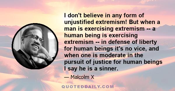 I don't believe in any form of unjustified extremism! But when a man is exercising extremism -- a human being is exercising extremism -- in defense of liberty for human beings it's no vice, and when one is moderate in