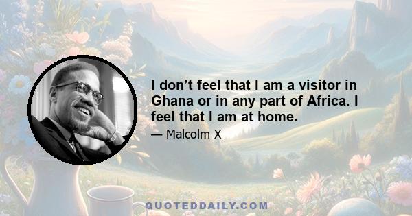 I don’t feel that I am a visitor in Ghana or in any part of Africa. I feel that I am at home.