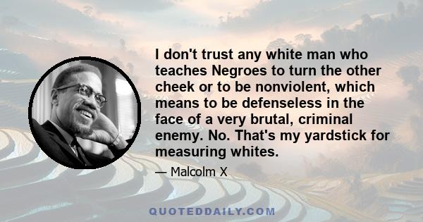 I don't trust any white man who teaches Negroes to turn the other cheek or to be nonviolent, which means to be defenseless in the face of a very brutal, criminal enemy. No. That's my yardstick for measuring whites.