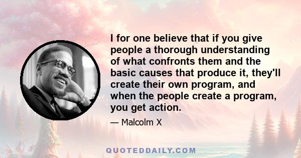 I for one believe that if you give people a thorough understanding of what confronts them and the basic causes that produce it, they'll create their own program, and when the people create a program, you get action.