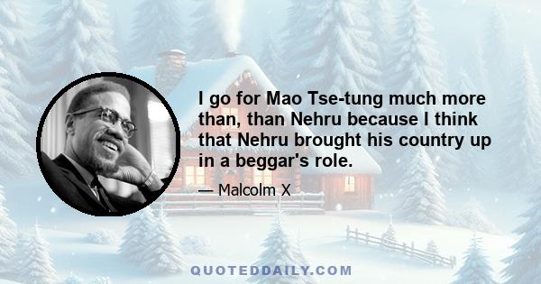 I go for Mao Tse-tung much more than, than Nehru because I think that Nehru brought his country up in a beggar's role.