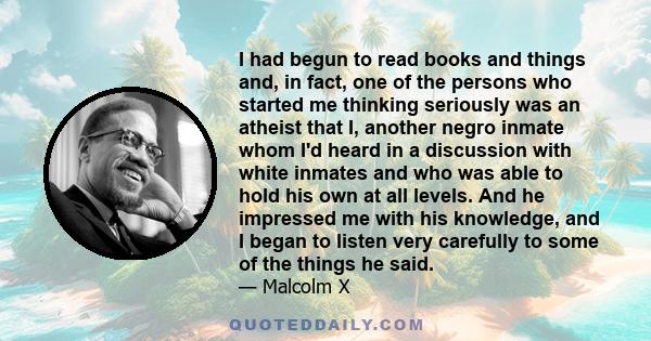 I had begun to read books and things and, in fact, one of the persons who started me thinking seriously was an atheist that I, another negro inmate whom I'd heard in a discussion with white inmates and who was able to