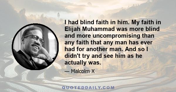 I had blind faith in him. My faith in Elijah Muhammad was more blind and more uncompromising than any faith that any man has ever had for another man. And so I didn't try and see him as he actually was.