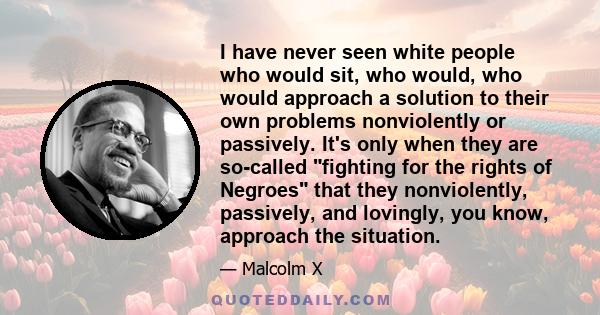 I have never seen white people who would sit, who would, who would approach a solution to their own problems nonviolently or passively. It's only when they are so-called fighting for the rights of Negroes that they