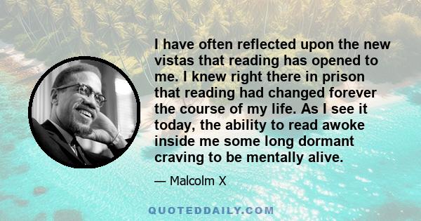 I have often reflected upon the new vistas that reading has opened to me. I knew right there in prison that reading had changed forever the course of my life. As I see it today, the ability to read awoke inside me some