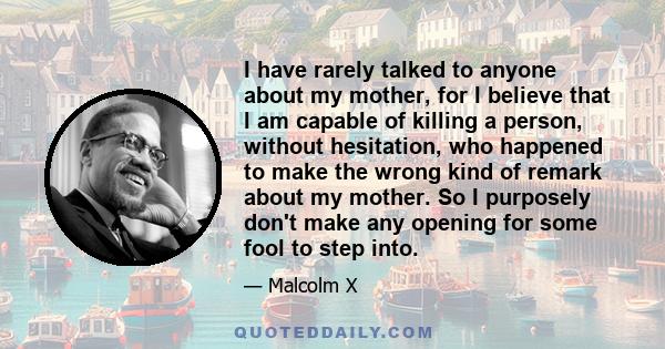 I have rarely talked to anyone about my mother, for I believe that I am capable of killing a person, without hesitation, who happened to make the wrong kind of remark about my mother. So I purposely don't make any