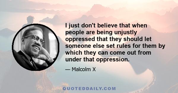 I just don't believe that when people are being unjustly oppressed that they should let someone else set rules for them by which they can come out from under that oppression.