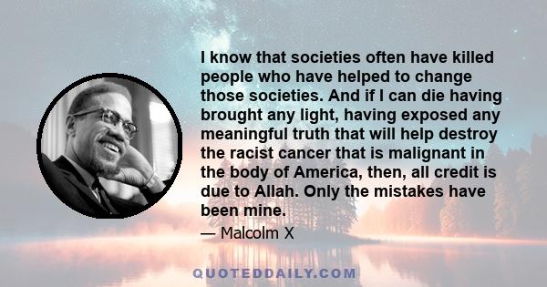 I know that societies often have killed people who have helped to change those societies. And if I can die having brought any light, having exposed any meaningful truth that will help destroy the racist cancer that is