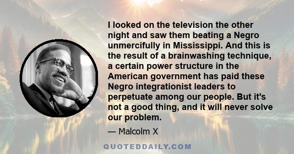 I looked on the television the other night and saw them beating a Negro unmercifully in Mississippi. And this is the result of a brainwashing technique, a certain power structure in the American government has paid