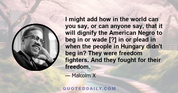 I might add how in the world can you say, or can anyone say, that it will dignify the American Negro to beg in or wade [?] in or plead in when the people in Hungary didn't beg in? They were freedom fighters. And they