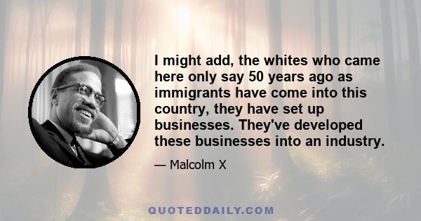 I might add, the whites who came here only say 50 years ago as immigrants have come into this country, they have set up businesses. They've developed these businesses into an industry.