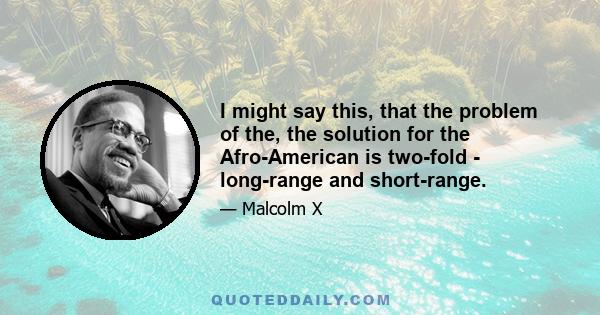 I might say this, that the problem of the, the solution for the Afro-American is two-fold - long-range and short-range.