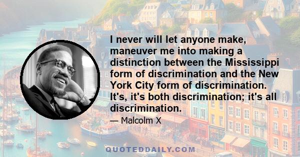 I never will let anyone make, maneuver me into making a distinction between the Mississippi form of discrimination and the New York City form of discrimination. It's, it's both discrimination; it's all discrimination.