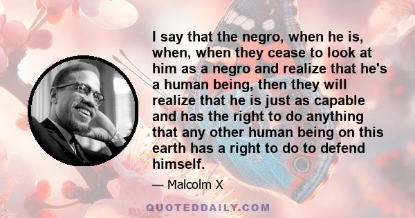 I say that the negro, when he is, when, when they cease to look at him as a negro and realize that he's a human being, then they will realize that he is just as capable and has the right to do anything that any other