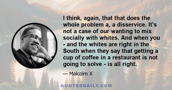 I think, again, that that does the whole problem a, a disservice. It's not a case of our wanting to mix socially with whites. And when you - and the whites are right in the South when they say that getting a cup of