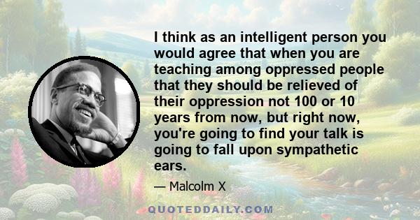 I think as an intelligent person you would agree that when you are teaching among oppressed people that they should be relieved of their oppression not 100 or 10 years from now, but right now, you're going to find your