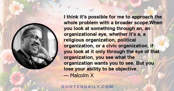 I think it's possible for me to approach the whole problem with a broader scope.When you look at something through an, an organizational eye, whether it's a, a religious organization, political organization, or a civic