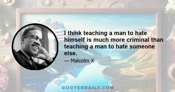 I think teaching a man to hate himself is much more criminal than teaching a man to hate someone else.