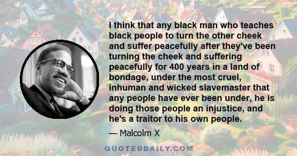 I think that any black man who teaches black people to turn the other cheek and suffer peacefully after they've been turning the cheek and suffering peacefully for 400 years in a land of bondage, under the most cruel,