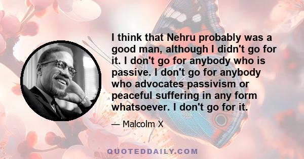 I think that Nehru probably was a good man, although I didn't go for it. I don't go for anybody who is passive. I don't go for anybody who advocates passivism or peaceful suffering in any form whatsoever. I don't go for 