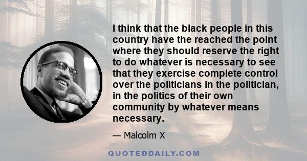 I think that the black people in this country have the reached the point where they should reserve the right to do whatever is necessary to see that they exercise complete control over the politicians in the politician, 