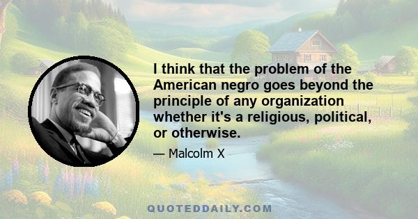 I think that the problem of the American negro goes beyond the principle of any organization whether it's a religious, political, or otherwise.