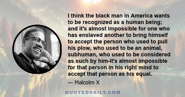 I think the black man in America wants to be recognized as a human being; and it's almost impossible for one who has enslaved another to bring himself to accept the person who used to pull his plow, who used to be an