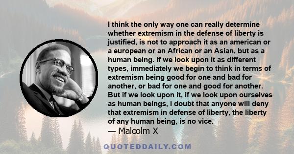 I think the only way one can really determine whether extremism in the defense of liberty is justified, is not to approach it as an american or a european or an African or an Asian, but as a human being. If we look upon 