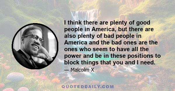 I think there are plenty of good people in America, but there are also plenty of bad people in America and the bad ones are the ones who seem to have all the power and be in these positions to block things that you and