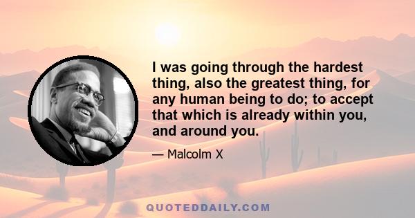 I was going through the hardest thing, also the greatest thing, for any human being to do; to accept that which is already within you, and around you.