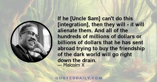 If he [Uncle Sam] can't do this [integration], then they will - it will alienate them. And all of the hundreds of millions of dollars or billions of dollars that he has sent abroad trying to buy the friendship of the