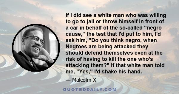 If I did see a white man who was willing to go to jail or throw himself in front of a car in behalf of the so-called negro cause, the test that I'd put to him, I'd ask him, Do you think negro, when Negroes are being