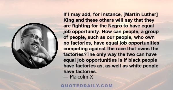 If I may add, for instance, [Martin Luther] King and these others will say that they are fighting for the Negro to have equal job opportunity. How can people, a group of people, such as our people, who own no factories, 