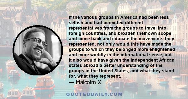 If the various groups in America had been less selfish and had permitted different representatives from the groups to travel into foreign countries, and broaden their own scope, and come back and educate the movements