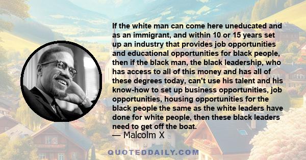 If the white man can come here uneducated and as an immigrant, and within 10 or 15 years set up an industry that provides job opportunities and educational opportunities for black people, then if the black man, the