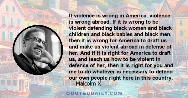 If violence is wrong in America, violence is wrong abroad. If it is wrong to be violent defending black women and black children and black babies and black men, then it is wrong for America to draft us and make us