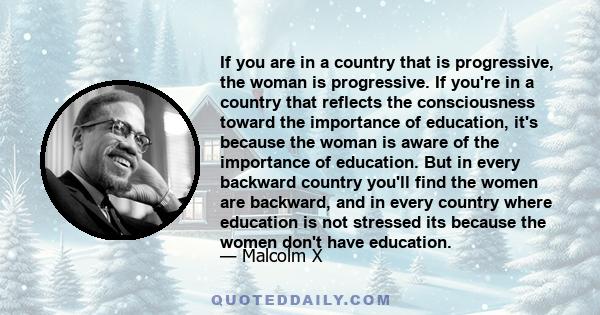 If you are in a country that is progressive, the woman is progressive. If you're in a country that reflects the consciousness toward the importance of education, it's because the woman is aware of the importance of