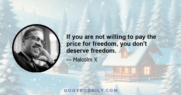 If you are not willing to pay the price for freedom, you don't deserve freedom.