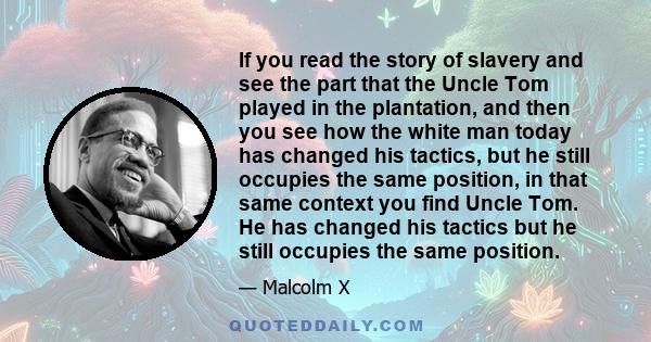 If you read the story of slavery and see the part that the Uncle Tom played in the plantation, and then you see how the white man today has changed his tactics, but he still occupies the same position, in that same