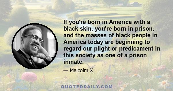 If you're born in America with a black skin, you're born in prison, and the masses of black people in America today are beginning to regard our plight or predicament in this society as one of a prison inmate.